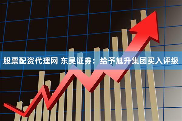 股票配资代理网 东吴证券：给予旭升集团买入评级