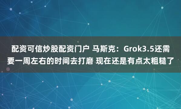 配资可信炒股配资门户 马斯克：Grok3.5还需要一周左右的时间去打磨 现在还是有点太粗糙了
