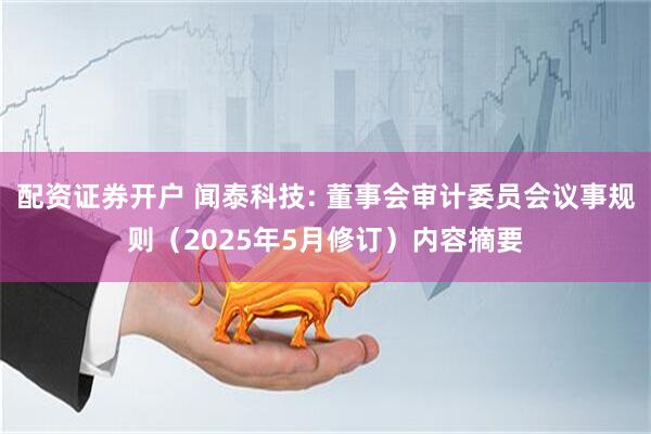 配资证券开户 闻泰科技: 董事会审计委员会议事规则（2025年5月修订）内容摘要