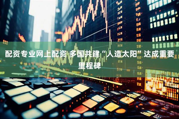 配资专业网上配资 多国共建“人造太阳”达成重要里程碑