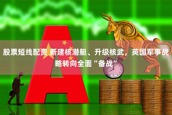 股票短线配资 新建核潜艇、升级核武，英国军事战略转向全面“备战”