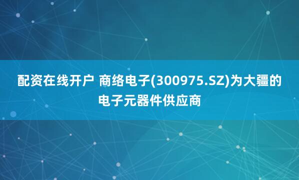 配资在线开户 商络电子(300975.SZ)为大疆的电子元器件供应商