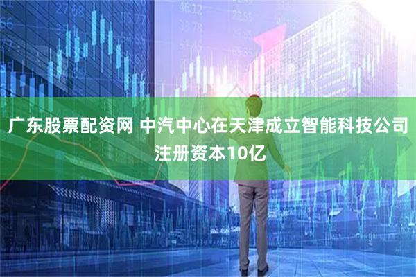 广东股票配资网 中汽中心在天津成立智能科技公司 注册资本10亿