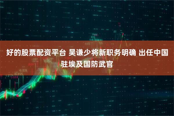 好的股票配资平台 吴谦少将新职务明确 出任中国驻埃及国防武官