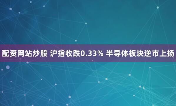 配资网站炒股 沪指收跌0.33% 半导体板块逆市上扬