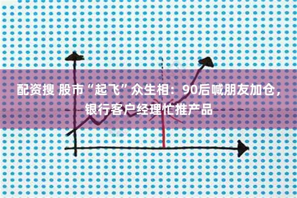 配资搜 股市“起飞”众生相：90后喊朋友加仓，银行客户经理忙推产品