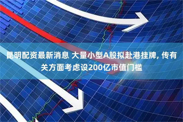 昆明配资最新消息 大量小型A股拟赴港挂牌, 传有关方面考虑设200亿市值门槛