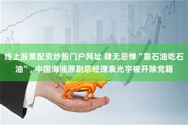 线上股票配资炒股门户网址 肆无忌惮“靠石油吃石油”, 中国海油原副总经理袁光宇被开除党籍