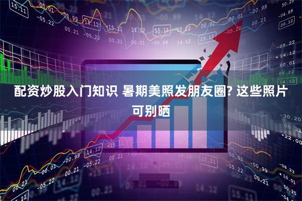 配资炒股入门知识 暑期美照发朋友圈? 这些照片可别晒