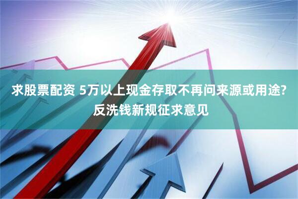 求股票配资 5万以上现金存取不再问来源或用途? 反洗钱新规征求意见