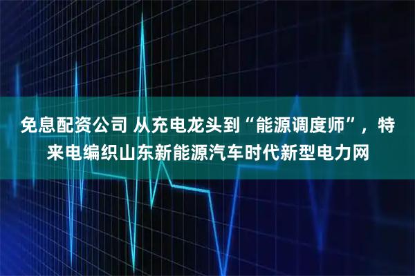 免息配资公司 从充电龙头到“能源调度师”，特来电编织山东新能源汽车时代新型电力网