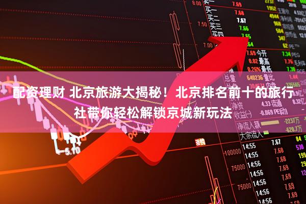 配资理财 北京旅游大揭秘！北京排名前十的旅行社带你轻松解锁京城新玩法