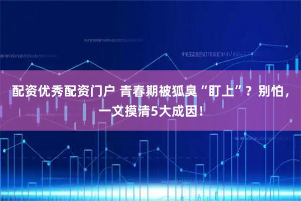 配资优秀配资门户 青春期被狐臭“盯上”？别怕，一文摸清5大成因！