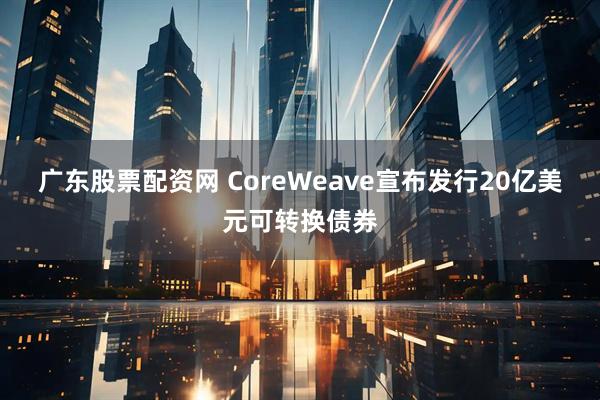 广东股票配资网 CoreWeave宣布发行20亿美元可转换债券