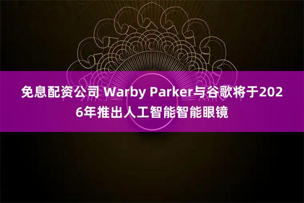 免息配资公司 Warby Parker与谷歌将于2026年推出人工智能智能眼镜