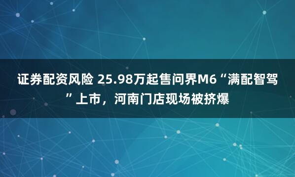 证券配资风险 25.98万起售问界M6“满配智驾”上市，河南门店现场被挤爆