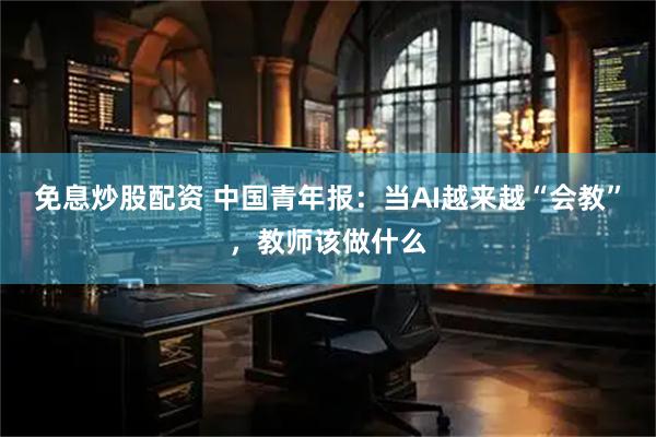 免息炒股配资 中国青年报：当AI越来越“会教”，教师该做什么