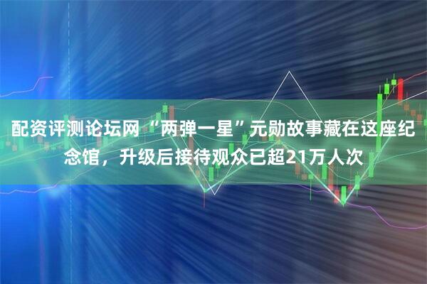 配资评测论坛网 “两弹一星”元勋故事藏在这座纪念馆，升级后接待观众已超21万人次