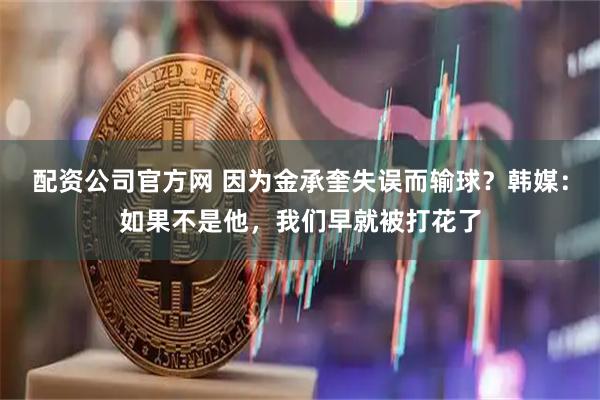 配资公司官方网 因为金承奎失误而输球？韩媒：如果不是他，我们早就被打花了
