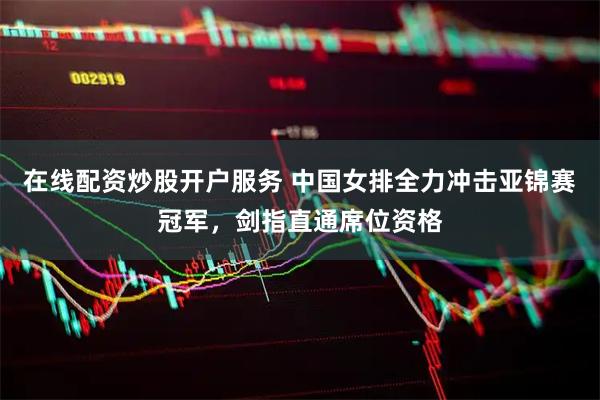 在线配资炒股开户服务 中国女排全力冲击亚锦赛冠军，剑指直通席位资格