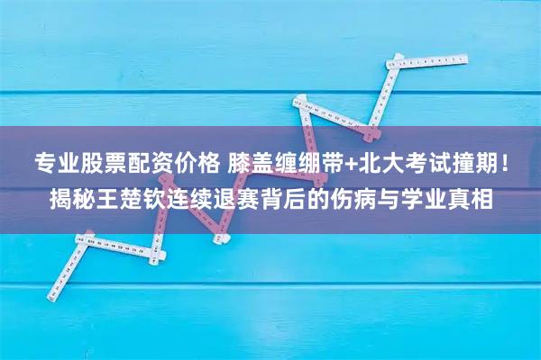 专业股票配资价格 膝盖缠绷带+北大考试撞期！揭秘王楚钦连续退赛背后的伤病与学业真相