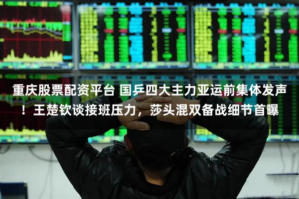 重庆股票配资平台 国乒四大主力亚运前集体发声！王楚钦谈接班压力，莎头混双备战细节首曝