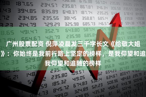 广州股票配资 倪萍凌晨发三千字长文《给敬大姐的一封信》：你始终是我前行路上坚定的榜样，是我仰望和追随的榜样