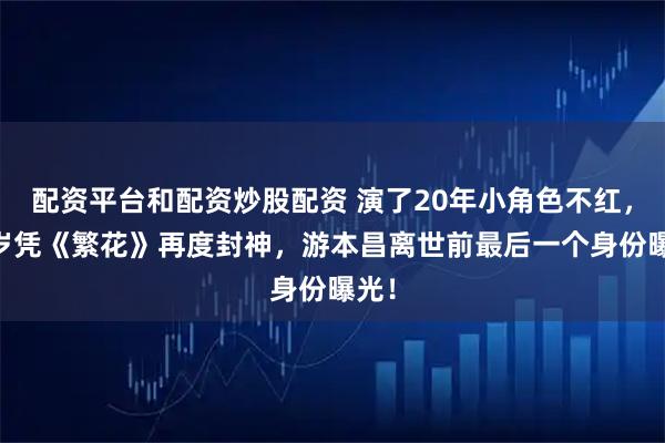 配资平台和配资炒股配资 演了20年小角色不红,87岁凭《繁花》再度封神,游本昌离世前最后一个身份曝光!
